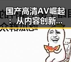 国产高清AV崛起：从内容创新到未来趋势的全景观察